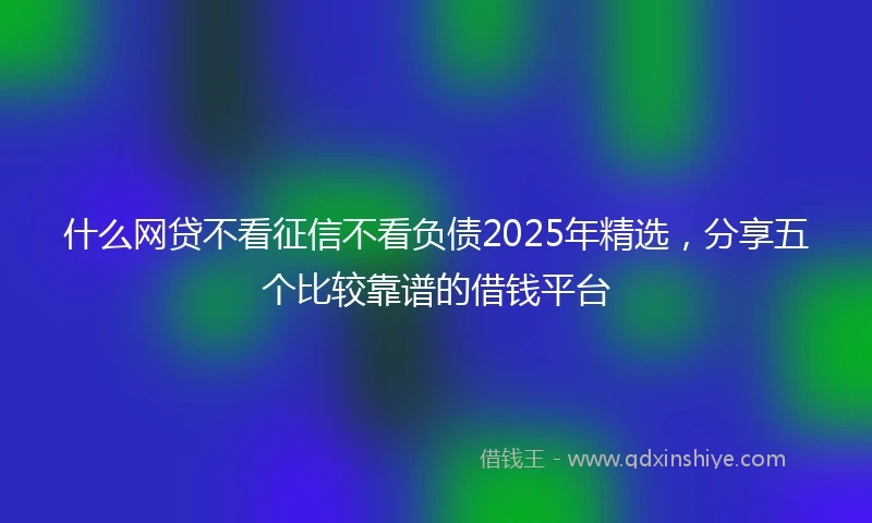 什么网贷不看征信不看负债2025年精选，分享五个比较靠谱的借钱平台