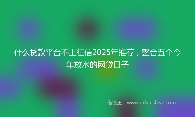 什么贷款平台不上征信2025年推荐，整合五个今年放水的网贷口子