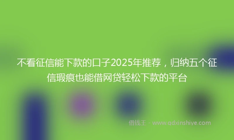 不看征信能下款的口子2025年推荐，归纳五个征信瑕疵也能借网贷轻松下款的平台