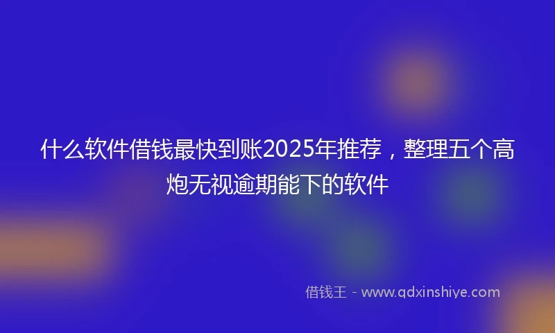 什么软件借钱最快到账2025年推荐，整理五个高炮无视逾期能下的软件