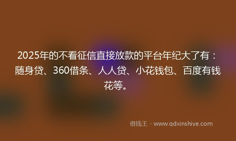 2025年的不看征信直接放款的平台年纪大了有：随身贷、360借条、人人贷、小花钱包、百度有钱花等。
