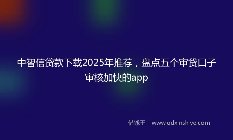 中智信贷款下载2025年推荐，盘点五个审贷口子审核加快的app