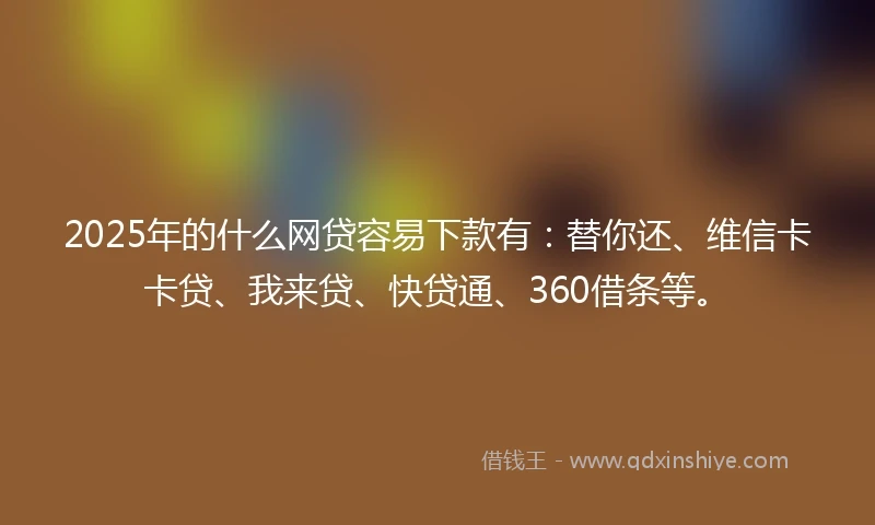 2025年的什么网贷容易下款有：替你还、维信卡卡贷、我来贷、快贷通、360借条等。