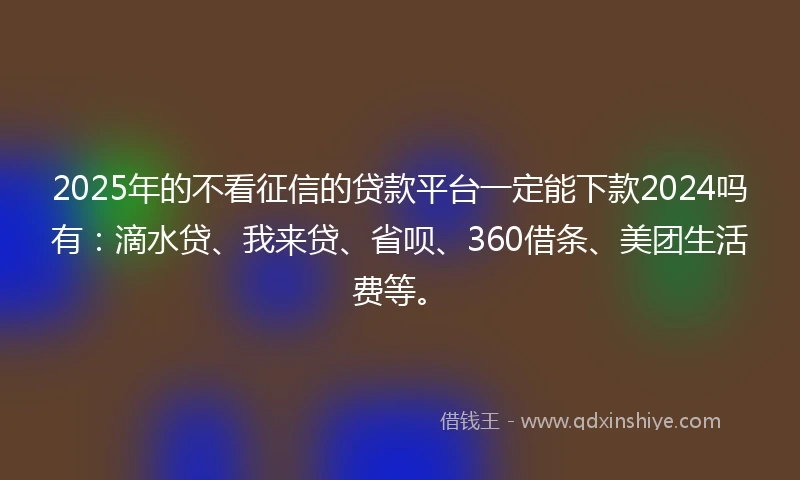 2025年的不看征信的贷款平台一定能下款2024吗有：滴水贷、我来贷、省呗、360借条、美团生活费等。