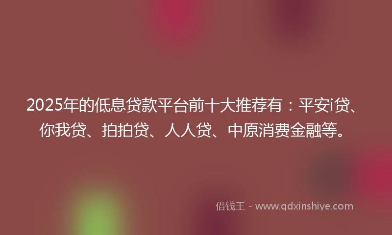 2025年的低息贷款平台前十大推荐有：平安i贷、你我贷、拍拍贷、人人贷、中原消费金融等。