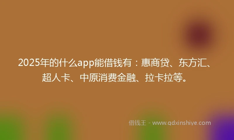 2025年的什么app能借钱有：惠商贷、东方汇、超人卡、中原消费金融、拉卡拉等。