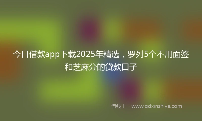 今日借款app下载2025年精选，罗列5个不用面签和芝麻分的贷款口子