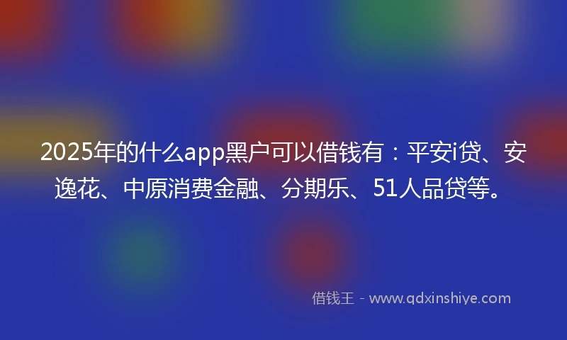 2025年的什么app黑户可以借钱有：平安i贷、安逸花、中原消费金融、分期乐、51人品贷等。