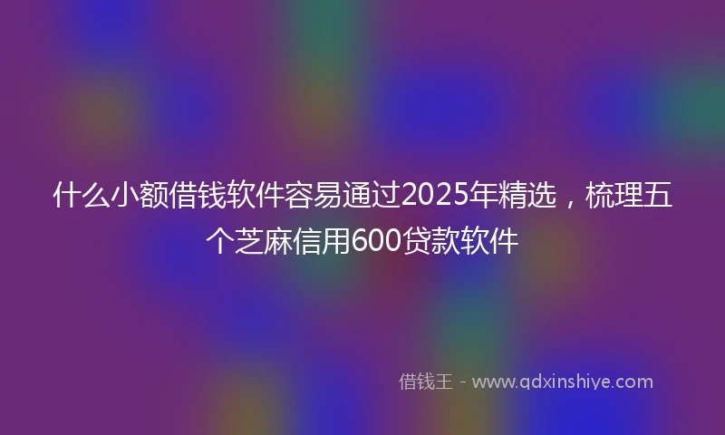 什么小额借钱软件容易通过2025年精选，梳理五个芝麻信用600贷款软件
