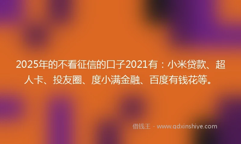 2025年的不看征信的口子2021有：小米贷款、超人卡、投友圈、度小满金融、百度有钱花等。