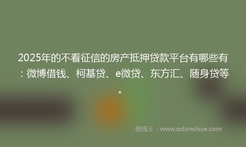 2025年的不看征信的房产抵押贷款平台有哪些有：微博借钱、柯基贷、e微贷、东方汇、随身贷等。