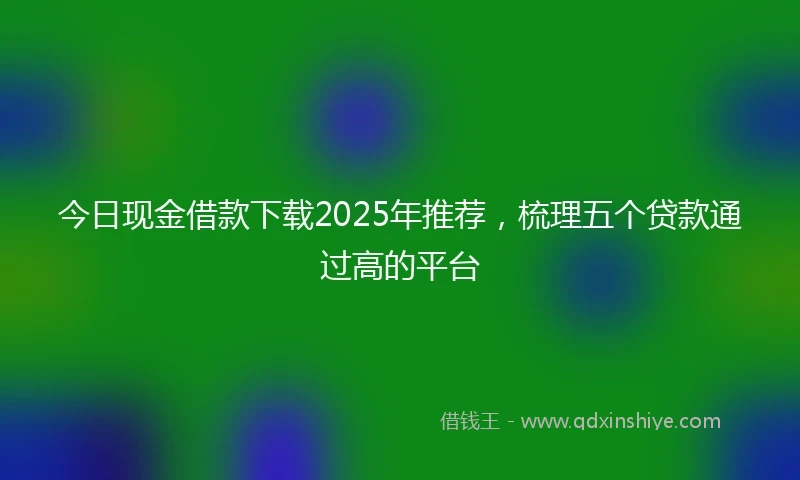 今日现金借款下载2025年推荐，梳理五个贷款通过高的平台