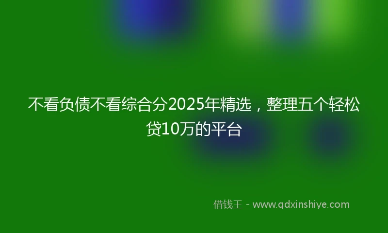 不看负债不看综合分2025年精选，整理五个轻松贷10万的平台