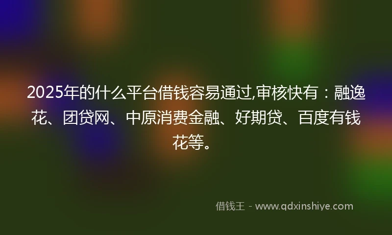2025年的什么平台借钱容易通过,审核快有：融逸花、团贷网、中原消费金融、好期贷、百度有钱花等。