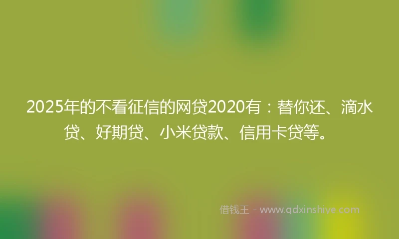 2025年的不看征信的网贷2020有：替你还、滴水贷、好期贷、小米贷款、信用卡贷等。