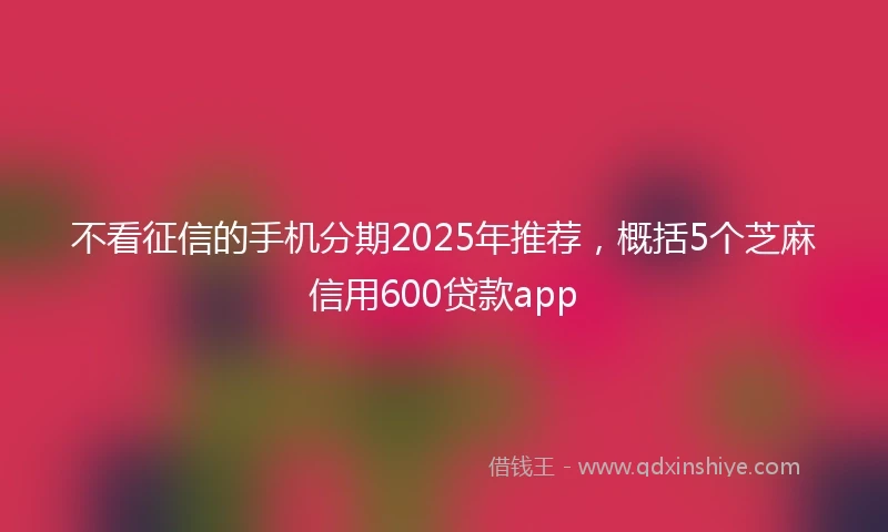 不看征信的手机分期2025年推荐，概括5个芝麻信用600贷款app