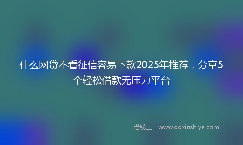 什么网贷不看征信容易下款2025年推荐，分享5个轻松借款无压力平台