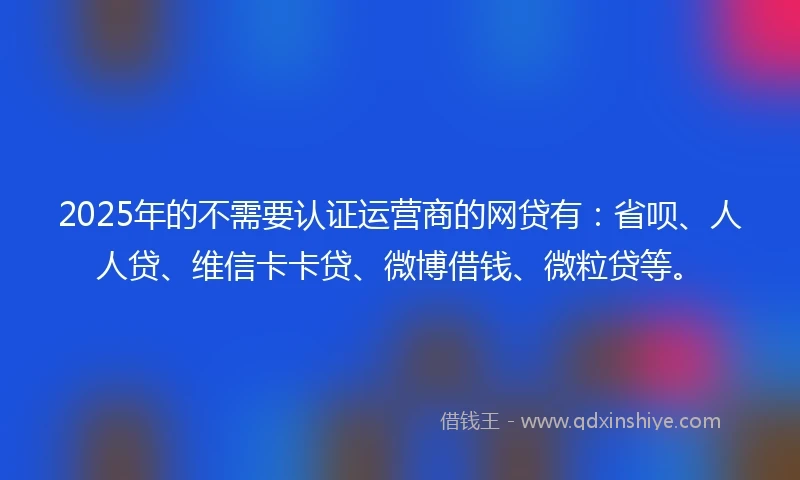 2025年的不需要认证运营商的网贷有：省呗、人人贷、维信卡卡贷、微博借钱、微粒贷等。