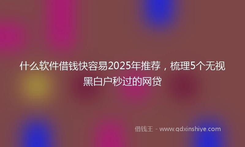 什么软件借钱快容易2025年推荐，梳理5个无视黑白户秒过的网贷