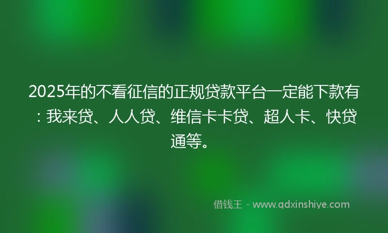 2025年的不看征信的正规贷款平台一定能下款有：我来贷、人人贷、维信卡卡贷、超人卡、快贷通等。