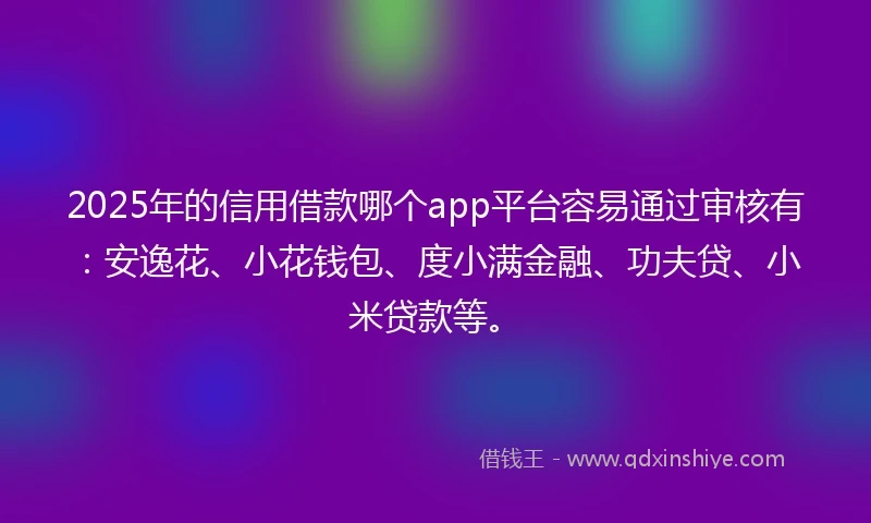 2025年的信用借款哪个app平台容易通过审核有：安逸花、小花钱包、度小满金融、功夫贷、小米贷款等。