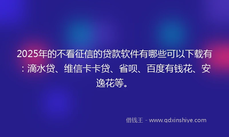 2025年的不看征信的贷款软件有哪些可以下载有：滴水贷、维信卡卡贷、省呗、百度有钱花、安逸花等。