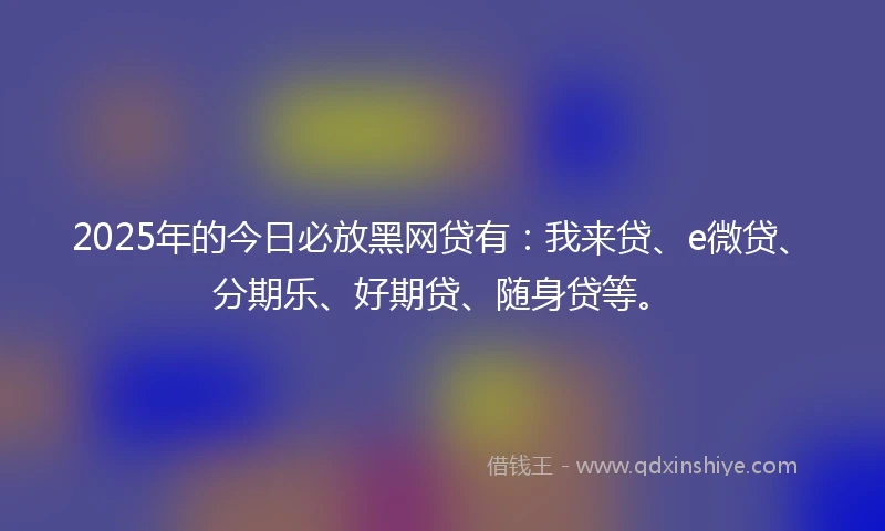 2025年的今日必放黑网贷有：我来贷、e微贷、分期乐、好期贷、随身贷等。