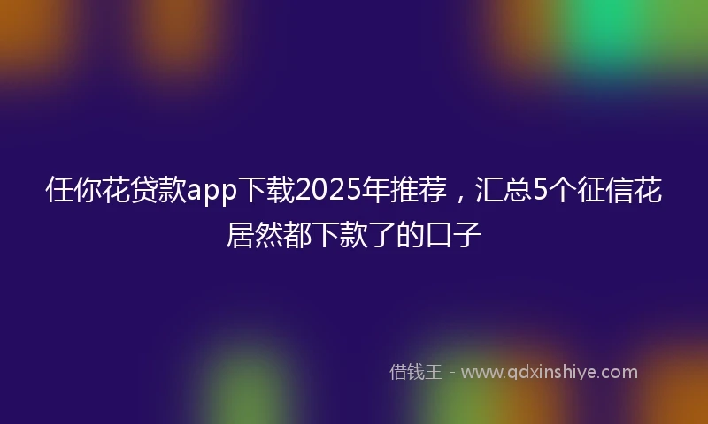 任你花贷款app下载2025年推荐，汇总5个征信花居然都下款了的口子