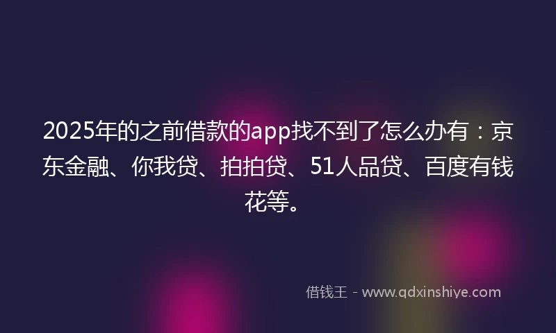 2025年的之前借款的app找不到了怎么办有：京东金融、你我贷、拍拍贷、51人品贷、百度有钱花等。