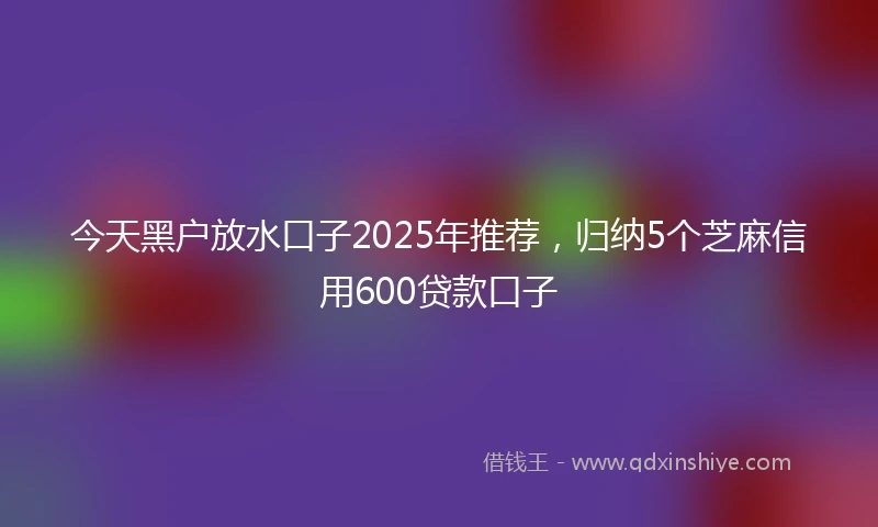 今天黑户放水口子2025年推荐，归纳5个芝麻信用600贷款口子