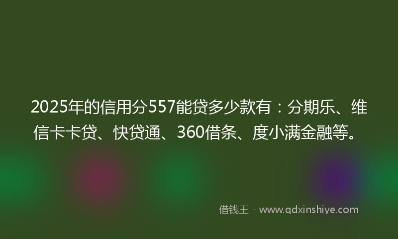 2025年的信用分557能贷多少款有：分期乐、维信卡卡贷、快贷通、360借条、度小满金融等。