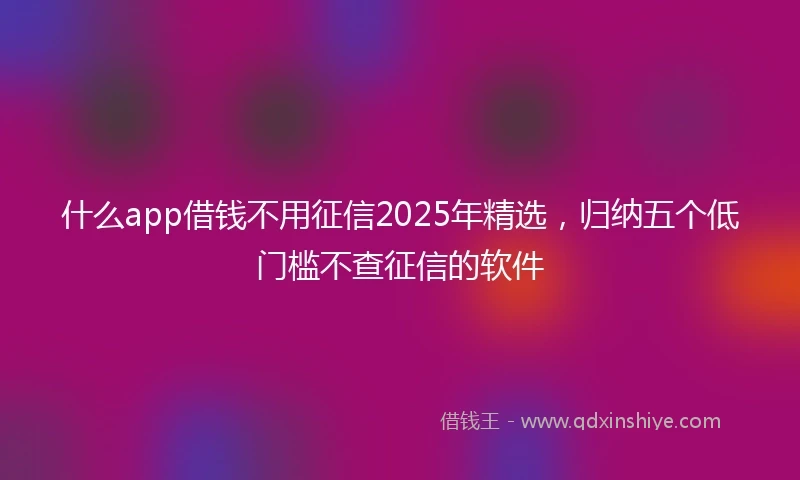 什么app借钱不用征信2025年精选，归纳五个低门槛不查征信的软件