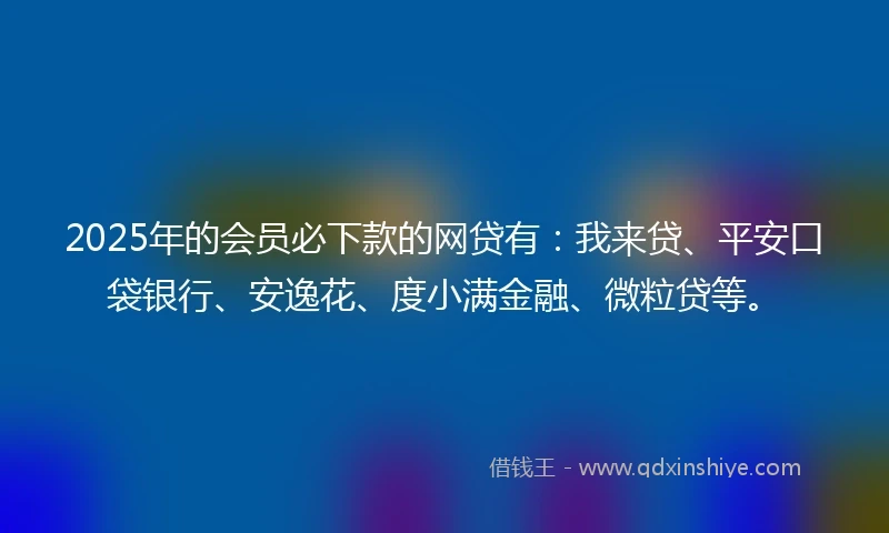 2025年的会员必下款的网贷有：我来贷、平安口袋银行、安逸花、度小满金融、微粒贷等。