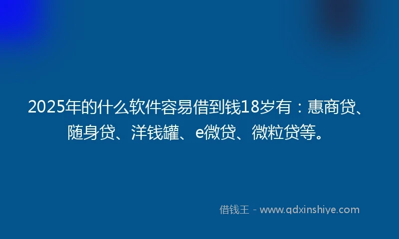 2025年的什么软件容易借到钱18岁有：惠商贷、随身贷、洋钱罐、e微贷、微粒贷等。