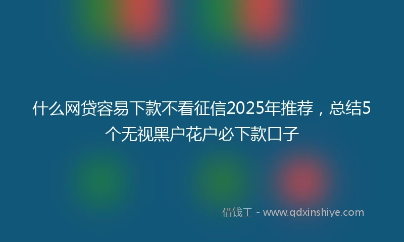 什么网贷容易下款不看征信2025年推荐，总结5个无视黑户花户必下款口子