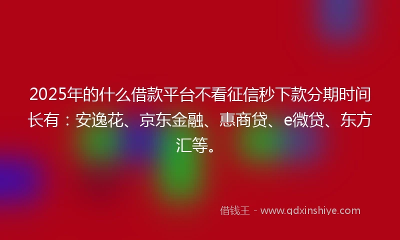 2025年的什么借款平台不看征信秒下款分期时间长有：安逸花、京东金融、惠商贷、e微贷、东方汇等。