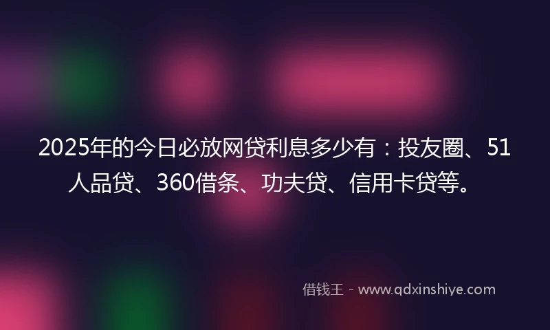 2025年的今日必放网贷利息多少有：投友圈、51人品贷、360借条、功夫贷、信用卡贷等。