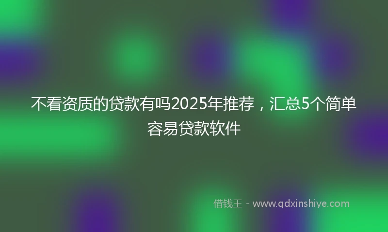 不看资质的贷款有吗2025年推荐，汇总5个简单容易贷款软件