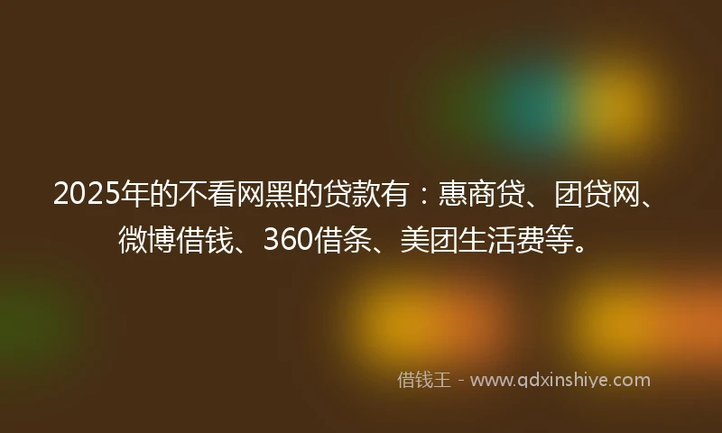 2025年的不看网黑的贷款有：惠商贷、团贷网、微博借钱、360借条、美团生活费等。