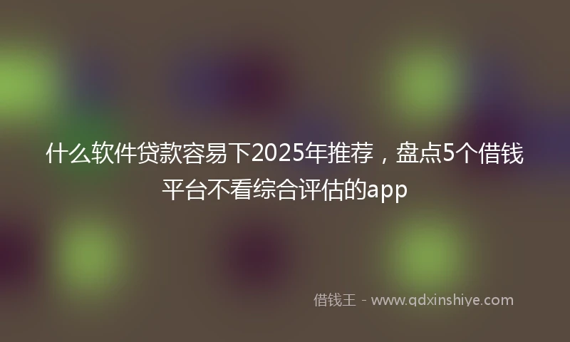 什么软件贷款容易下2025年推荐，盘点5个借钱平台不看综合评估的app
