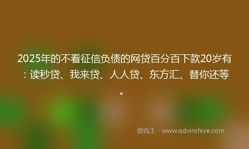 2025年的不看征信负债的网贷百分百下款20岁有：读秒贷、我来贷、人人贷、东方汇、替你还等。