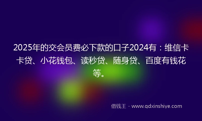 2025年的交会员费必下款的口子2024有：维信卡卡贷、小花钱包、读秒贷、随身贷、百度有钱花等。