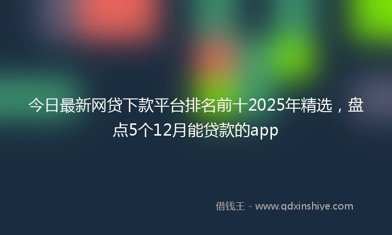 今日最新网贷下款平台排名前十2025年精选，盘点5个12月能贷款的app