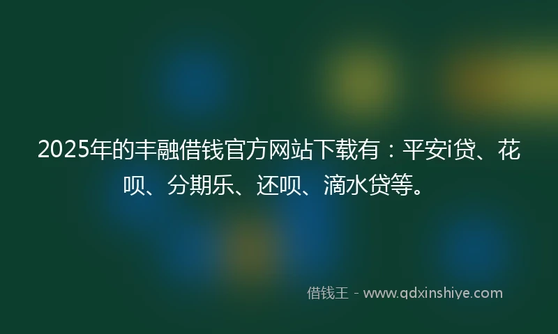 2025年的丰融借钱官方网站下载有：平安i贷、花呗、分期乐、还呗、滴水贷等。