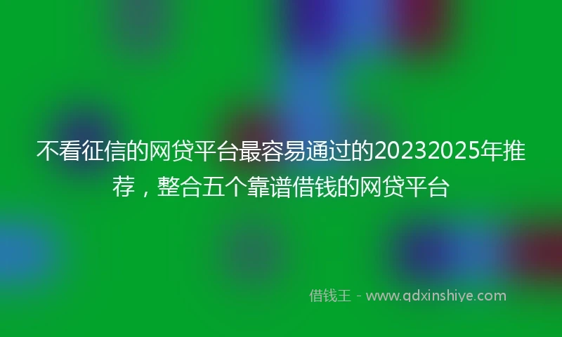 不看征信的网贷平台最容易通过的20232025年推荐,整合五个靠谱借钱的网贷平台