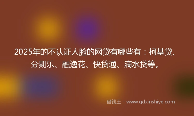2025年的不认证人脸的网贷有哪些有：柯基贷、分期乐、融逸花、快贷通、滴水贷等。
