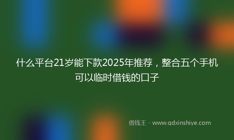 什么平台21岁能下款2025年推荐，整合五个手机可以临时借钱的口子