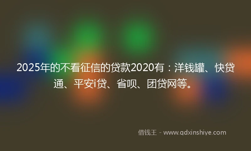 2025年的不看征信的贷款2020有：洋钱罐、快贷通、平安i贷、省呗、团贷网等。