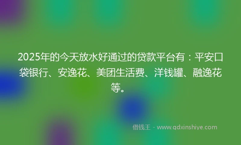 2025年的今天放水好通过的贷款平台有：平安口袋银行、安逸花、美团生活费、洋钱罐、融逸花等。