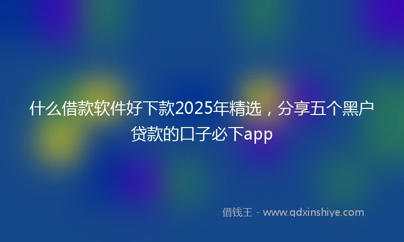 什么借款软件好下款2025年精选，分享五个黑户贷款的口子必下app